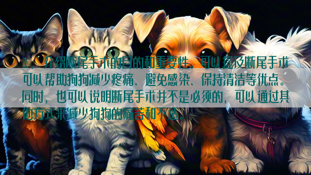 1. 介绍断尾手术的目的和重要性。可以提及断尾手术可以帮助狗狗减少疼痛、避免感染、保持清洁等优点。同时，也可以说明断尾手术并不是必须的，可以通过其他方式来减少狗狗的痛苦和不适。